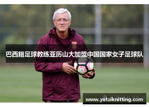 巴西籍足球教练亚历山大加盟中国国家女子足球队