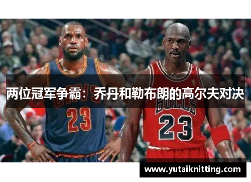 两位冠军争霸：乔丹和勒布朗的高尔夫对决