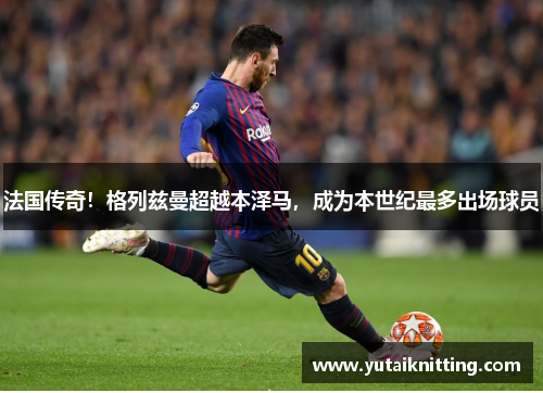 法国传奇！格列兹曼超越本泽马，成为本世纪最多出场球员